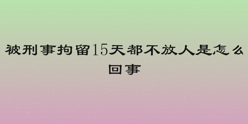 被刑事拘留15天都不放人是怎么回事