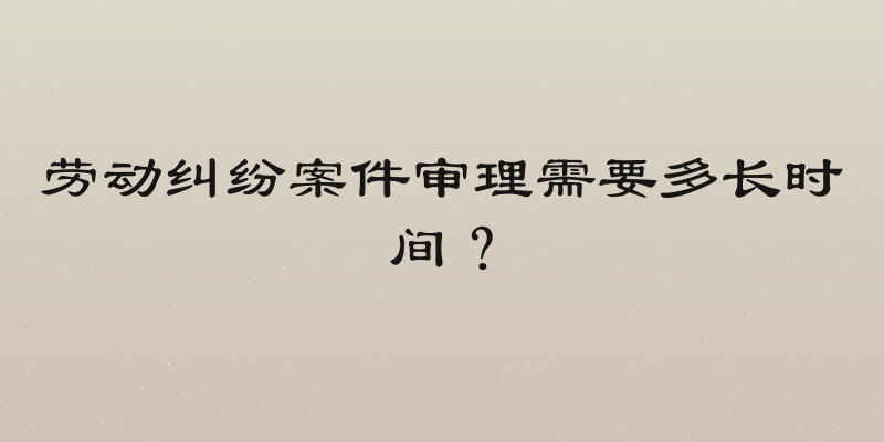劳动纠纷案件审理需要多长时间？