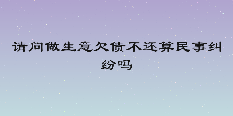 请问做生意欠债不还算民事纠纷吗
