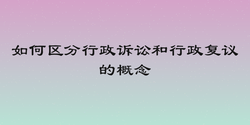 如何区分行政诉讼和行政复议的概念