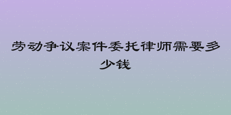 劳动争议案件委托律师需要多少钱
