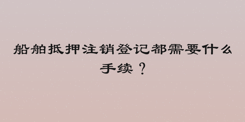 船舶抵押注销登记都需要什么手续？