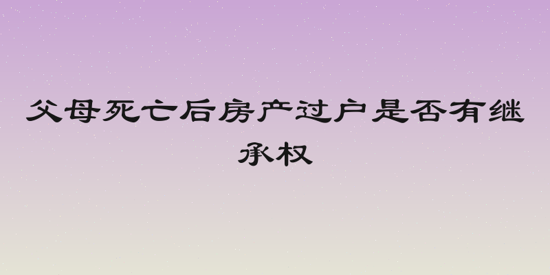 父母死亡后房产过户是否有继承权