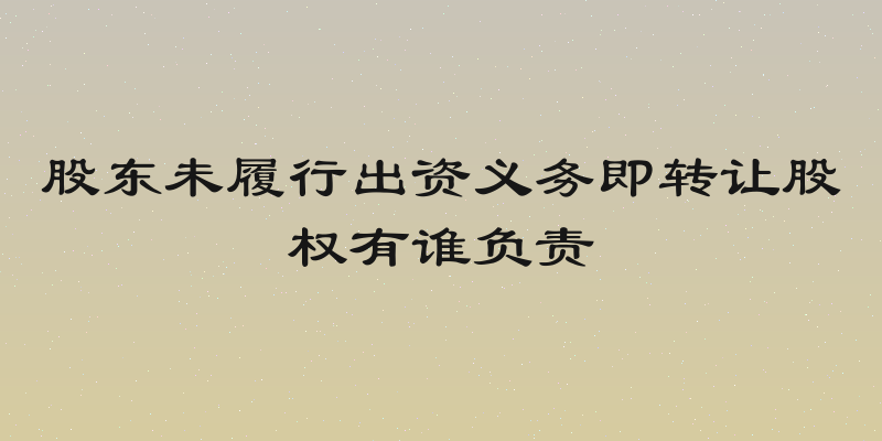 股东未履行出资义务即转让股权有谁负责