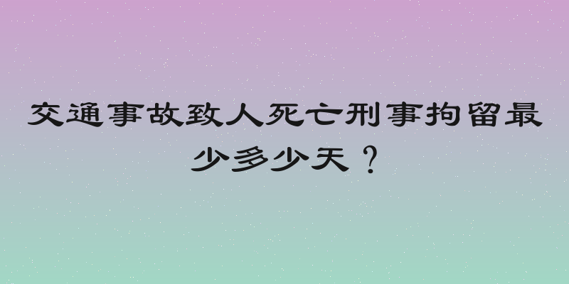 交通事故致人死亡刑事拘留最少多少天？