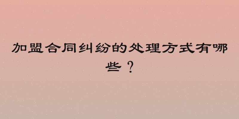 加盟合同纠纷的处理方式有哪些？