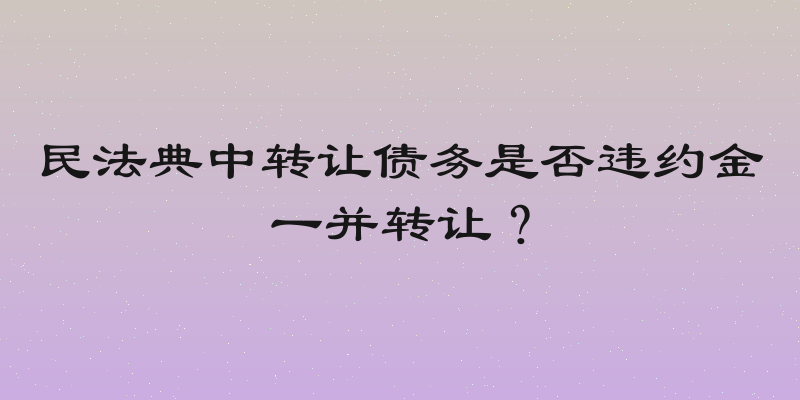 民法典中转让债务是否违约金一并转让？