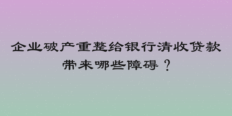 企业破产重整给银行清收贷款带来哪些障碍？
