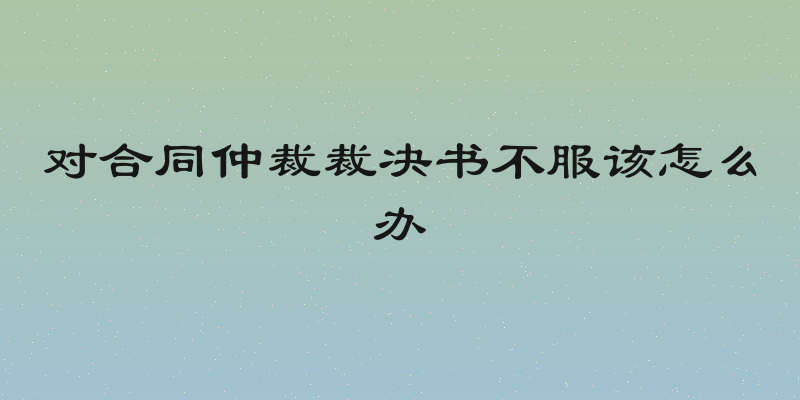 对合同仲裁裁决书不服该怎么办
