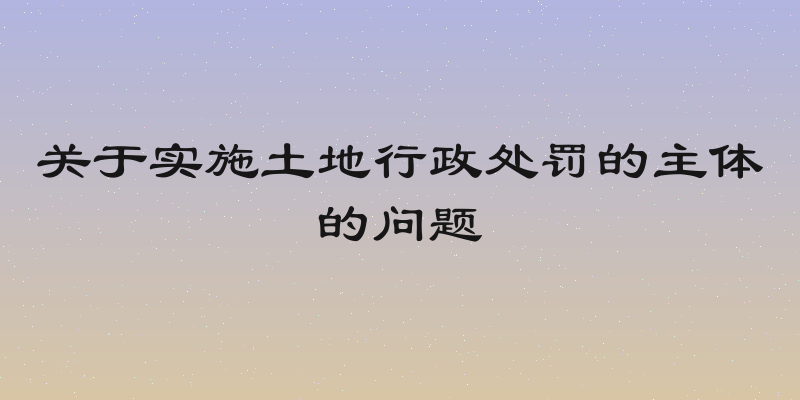 关于实施土地行政处罚的主体的问题