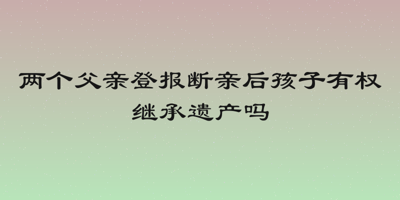 两个父亲登报断亲后孩子有权继承遗产吗