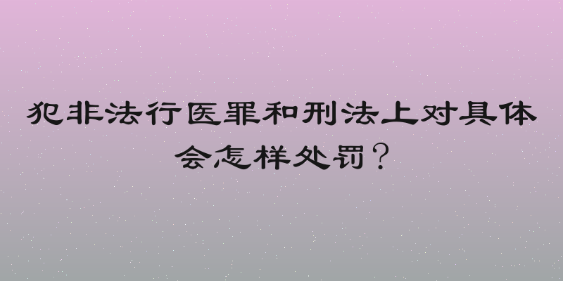 犯非法行医罪和刑法上对具体会怎样处罚?