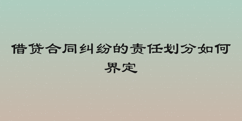 借贷合同纠纷的责任划分如何界定