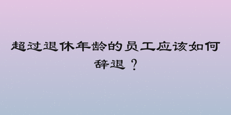 超过退休年龄的员工应该如何辞退？
