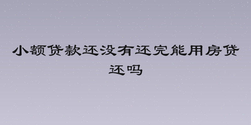 小额贷款还没有还完能用房贷还吗