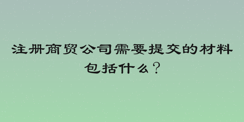 注册商贸公司需要提交的材料包括什么?