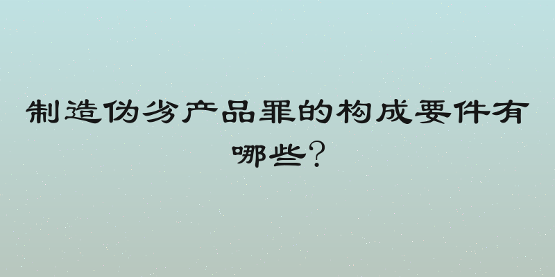 制造伪劣产品罪的构成要件有哪些?