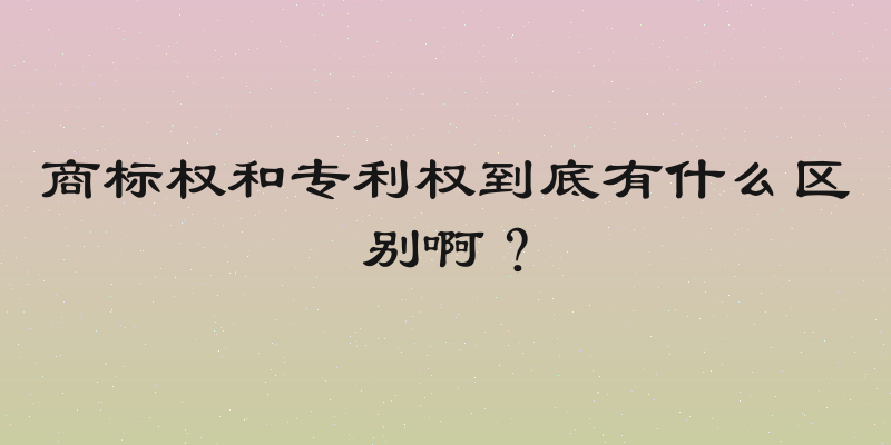 商标权和专利权到底有什么区别啊？