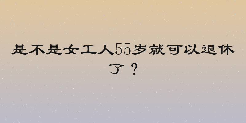 是不是女工人55岁就可以退休了？