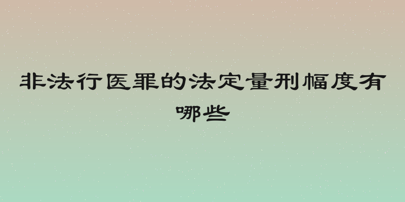 非法行医罪的法定量刑幅度有哪些