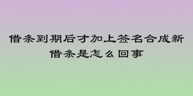 借条到期后才加上签名合成新借条是怎么回事