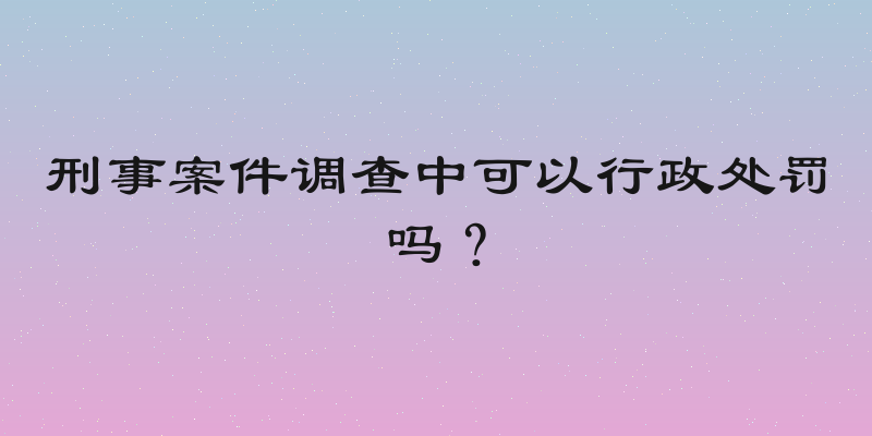 刑事案件调查中可以行政处罚吗？