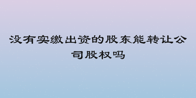 没有实缴出资的股东能转让公司股权吗