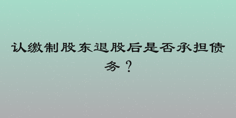 认缴制股东退股后是否承担债务？