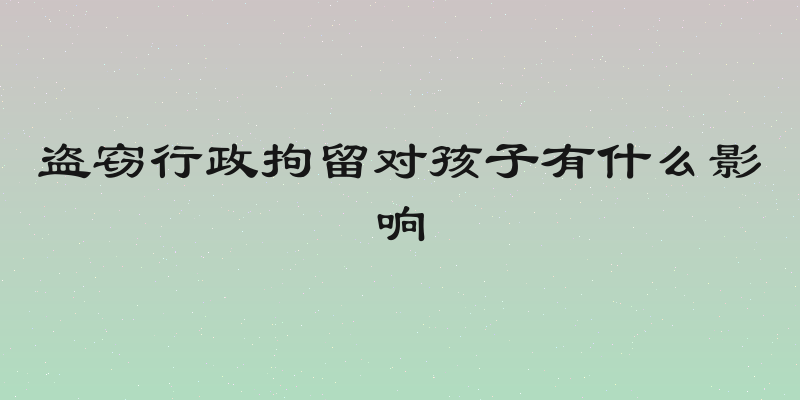 盗窃行政拘留对孩子有什么影响