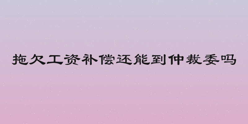 拖欠工资补偿还能到仲裁委吗
