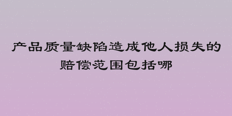 产品质量缺陷造成他人损失的赔偿范围包括哪