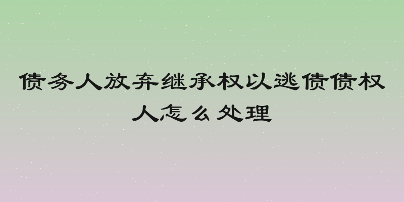 债务人放弃继承权以逃债债权人怎么处理