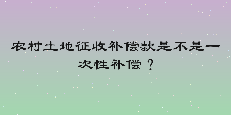 农村土地征收补偿款是不是一次性补偿？