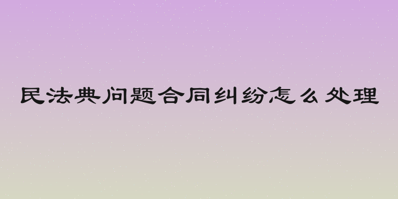 民法典问题合同纠纷怎么处理