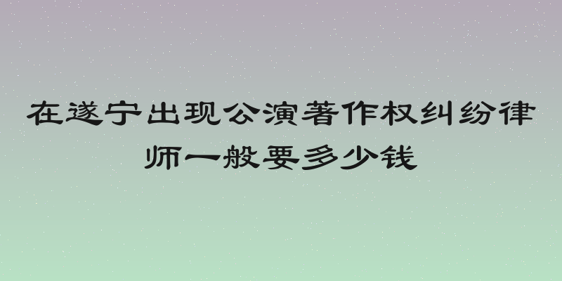 在遂宁出现公演著作权纠纷律师一般要多少钱