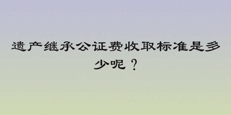 遗产继承公证费收取标准是多少呢？