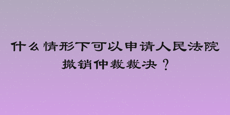 什么情形下可以申请人民法院撤销仲裁裁决？