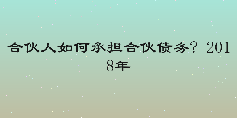 合伙人如何承担合伙债务? 2018年