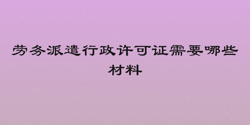 劳务派遣行政许可证需要哪些材料