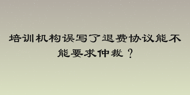 培训机构误写了退费协议能不能要求仲裁？