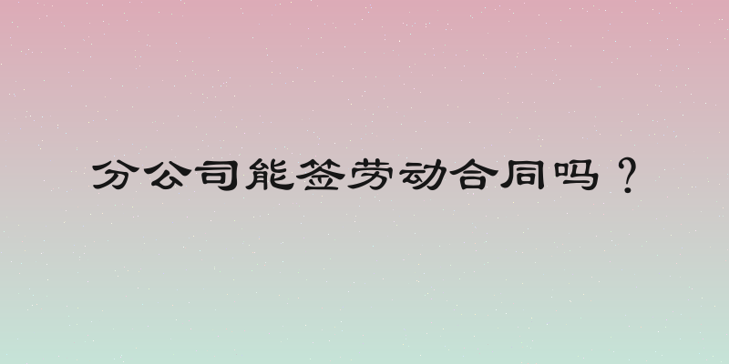 分公司能签劳动合同吗？