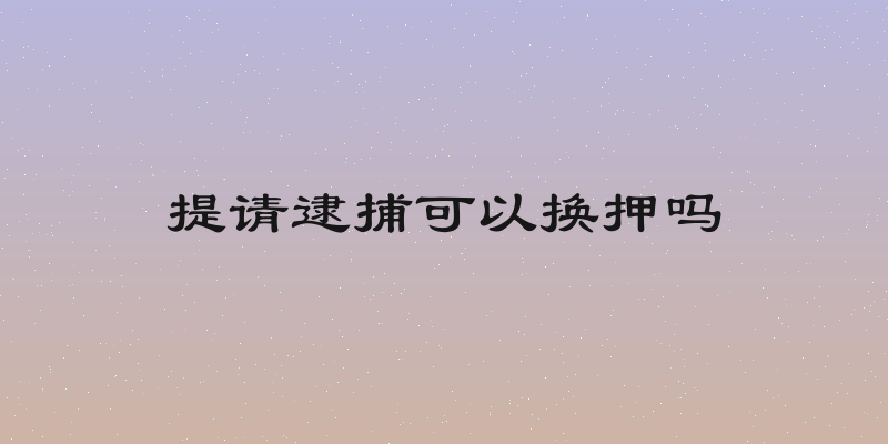 提请逮捕可以换押吗