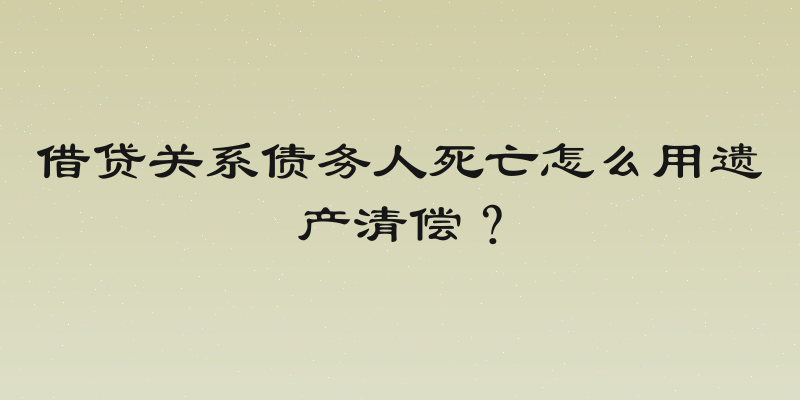 借贷关系债务人死亡怎么用遗产清偿？
