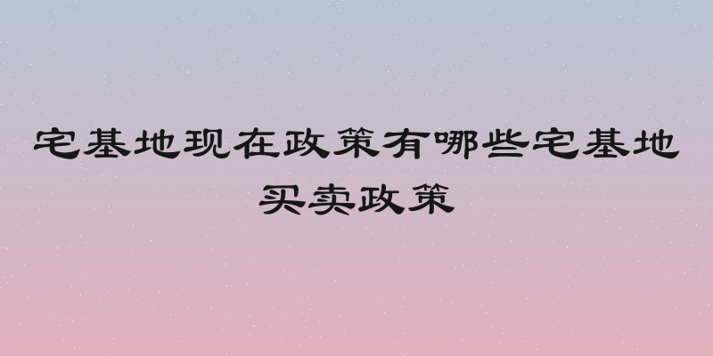 宅基地现在政策有哪些宅基地买卖政策