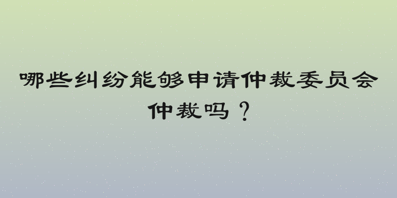 哪些纠纷能够申请仲裁委员会仲裁吗？