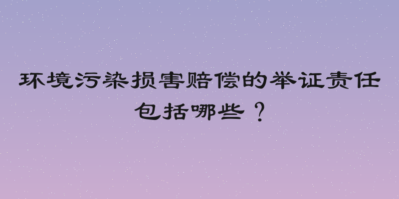 环境污染损害赔偿的举证责任包括哪些？
