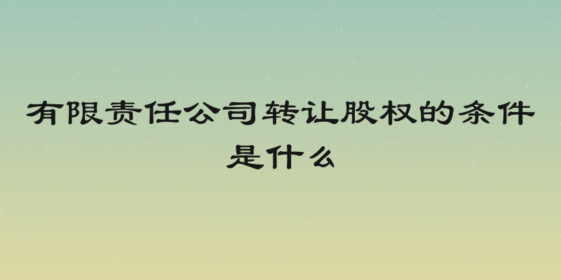 有限责任公司转让股权的条件是什么
