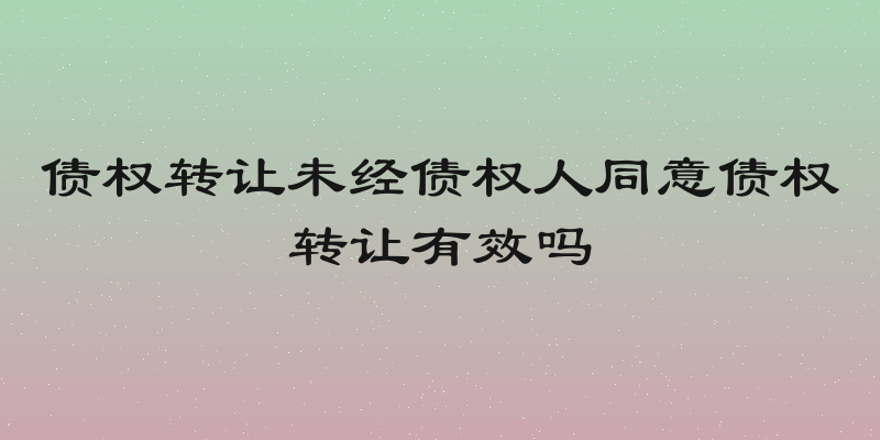 债权转让未经债权人同意债权转让有效吗