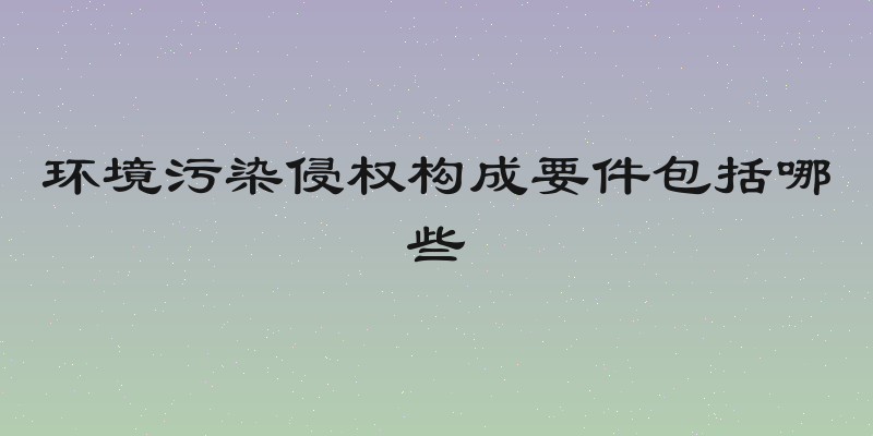 环境污染侵权构成要件包括哪些
