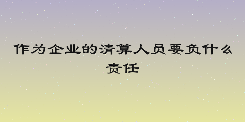 作为企业的清算人员要负什么责任